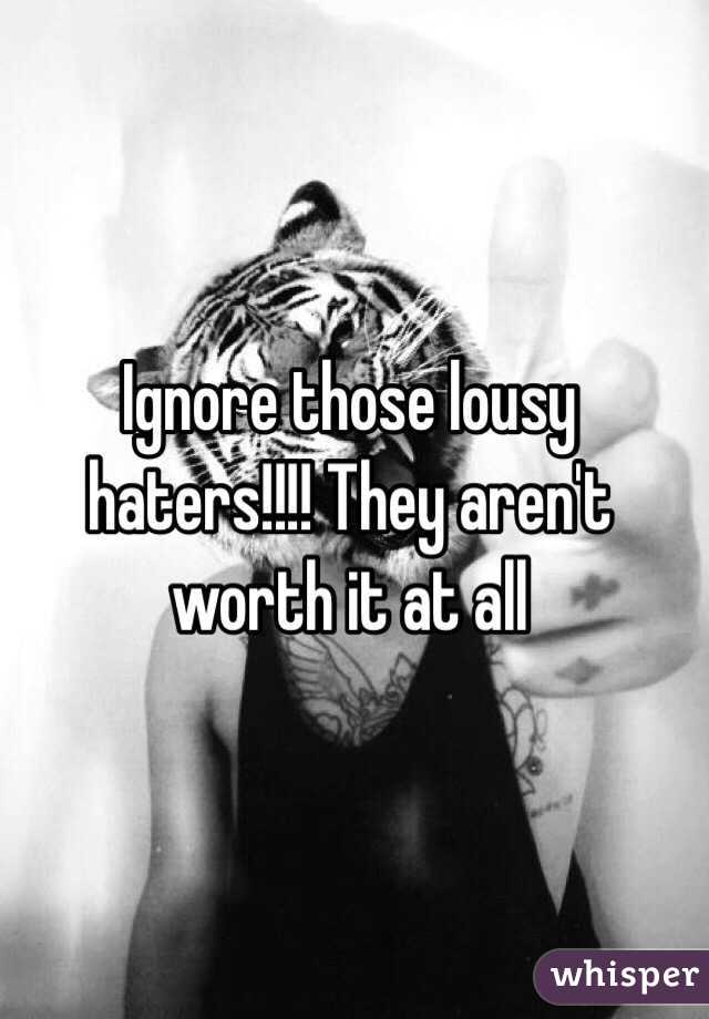 Ignore those lousy haters!!!! They aren't worth it at all