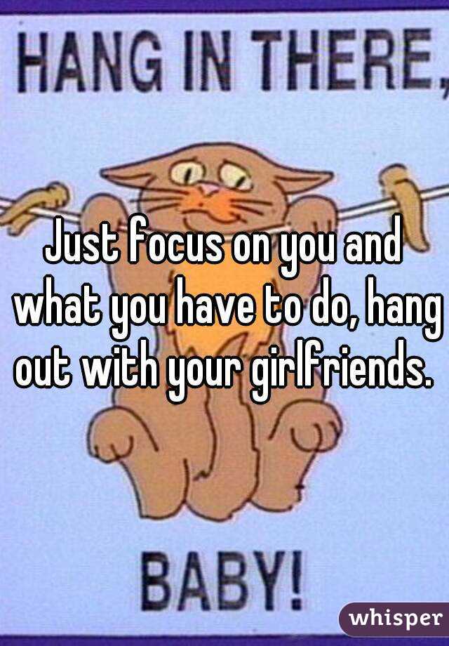 Just focus on you and what you have to do, hang out with your girlfriends. 