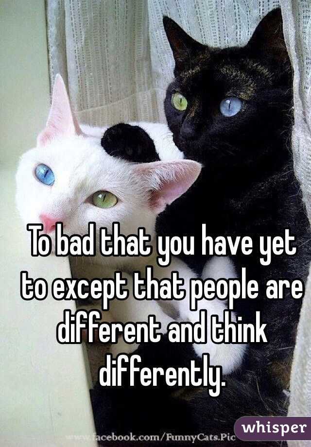 To bad that you have yet to except that people are different and think differently.