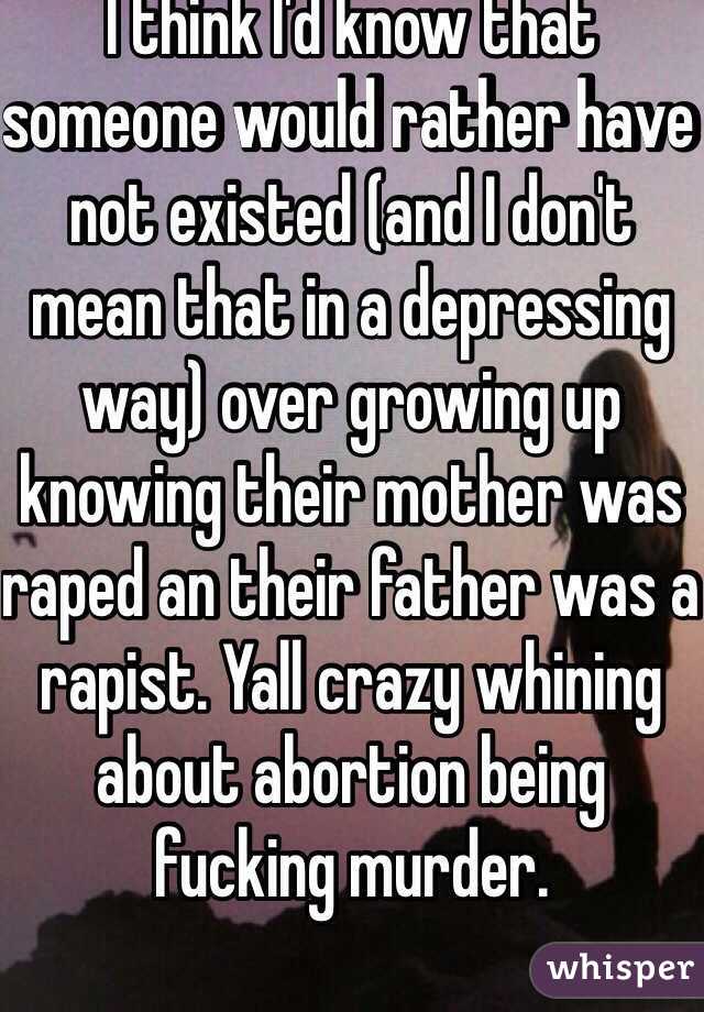 I think I'd know that someone would rather have not existed (and I don't mean that in a depressing way) over growing up knowing their mother was raped an their father was a rapist. Yall crazy whining about abortion being fucking murder.