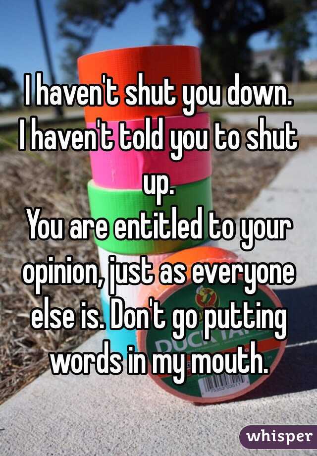 I haven't shut you down. 
I haven't told you to shut up. 
You are entitled to your opinion, just as everyone else is. Don't go putting words in my mouth. 