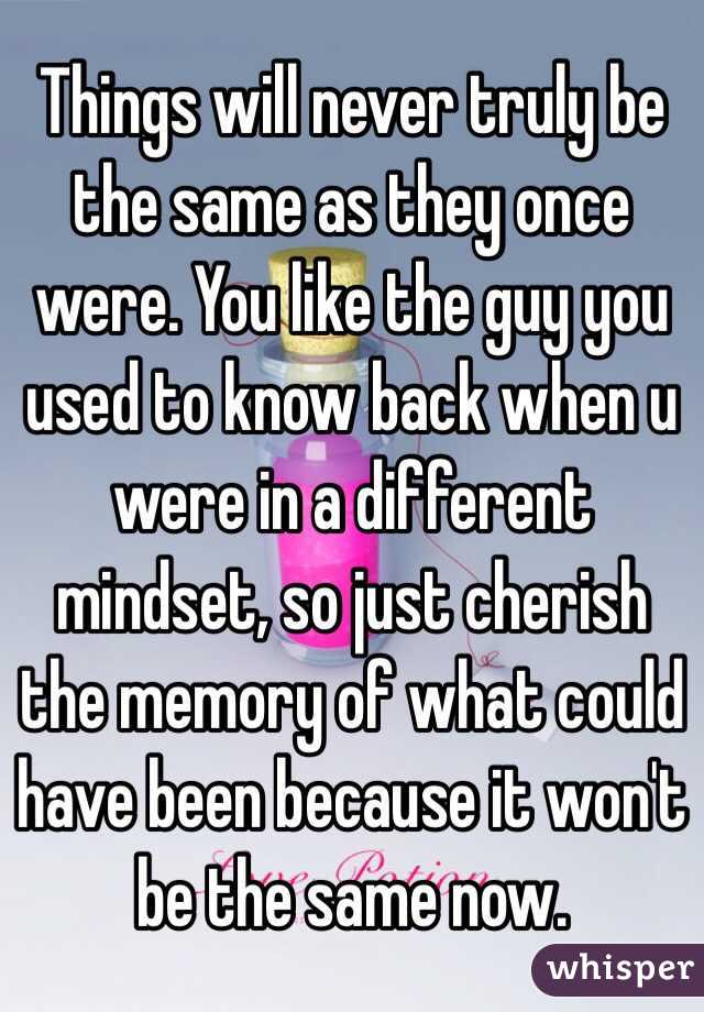 Things will never truly be the same as they once were. You like the guy you used to know back when u were in a different mindset, so just cherish the memory of what could have been because it won't be the same now. 