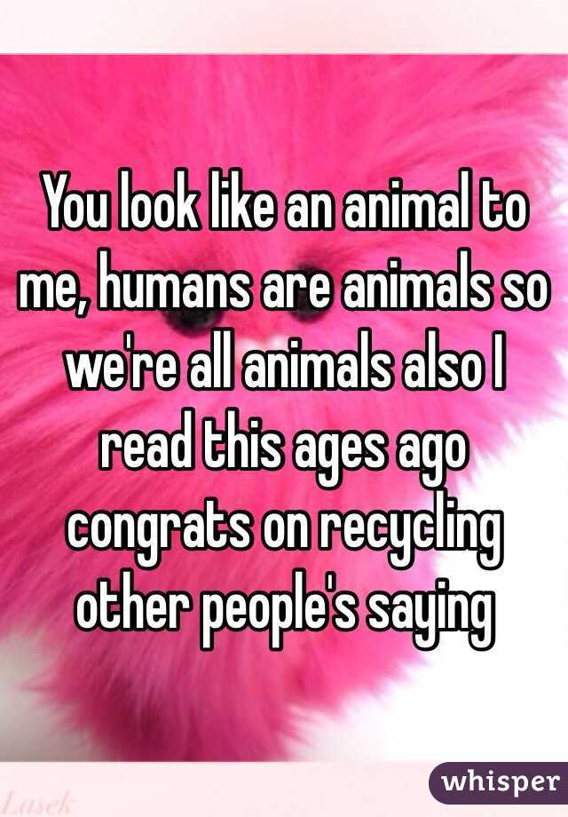 You look like an animal to me, humans are animals so we're all animals also I read this ages ago congrats on recycling other people's saying
