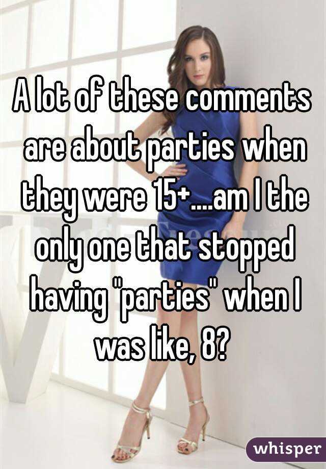 A lot of these comments are about parties when they were 15+....am I the only one that stopped having "parties" when I was like, 8? 