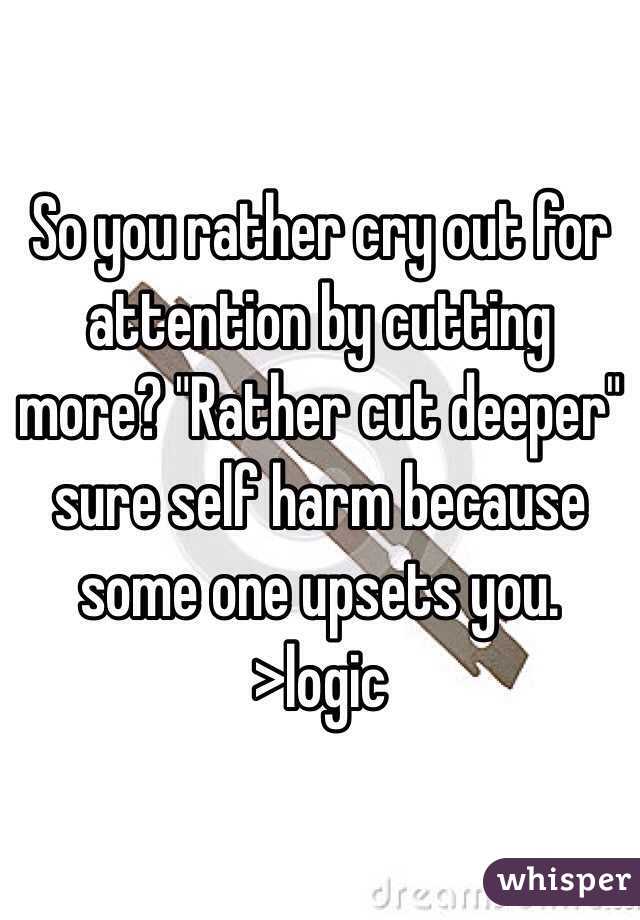 So you rather cry out for attention by cutting more? "Rather cut deeper" sure self harm because some one upsets you. 
>logic