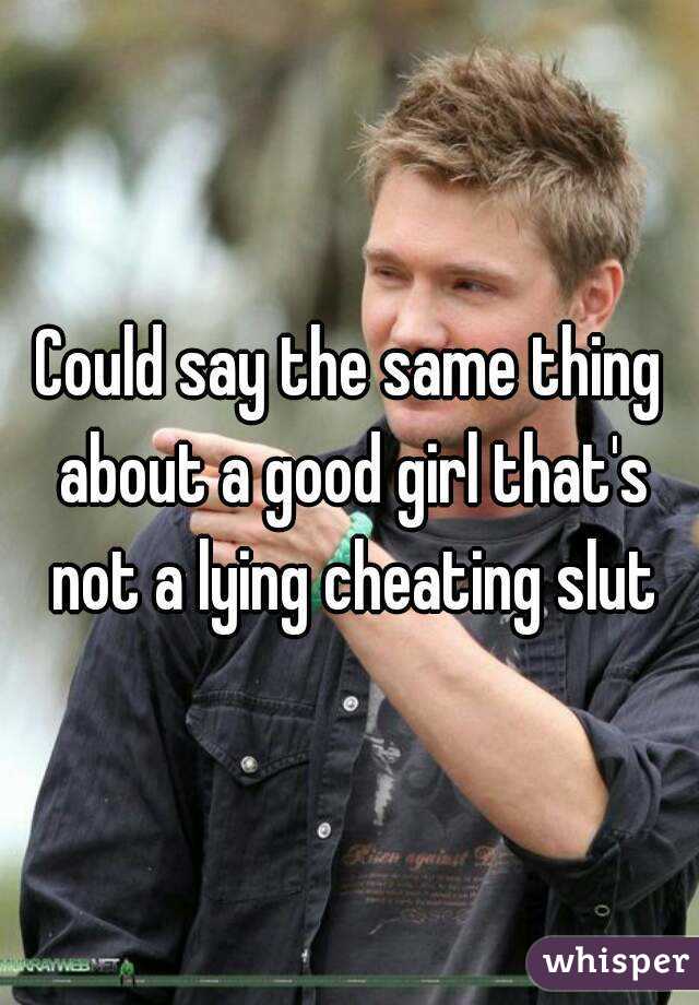 Could say the same thing about a good girl that's not a lying cheating slut