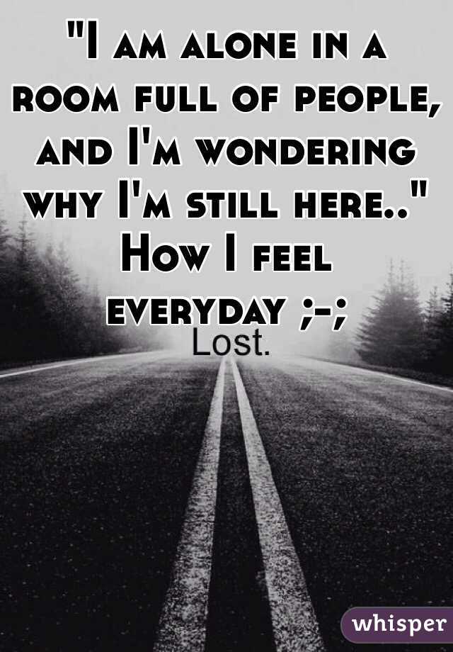 "I am alone in a room full of people, and I'm wondering why I'm still here.." 
How I feel everyday ;-; 