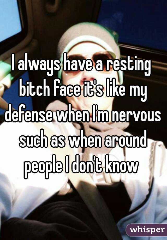I always have a resting bitch face it's like my defense when I'm nervous such as when around people I don't know 