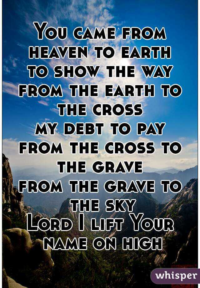 You came from heaven to earth 
to show the way
from the earth to the cross 
my debt to pay
from the cross to the grave 
from the grave to the sky
Lord I lift Your name on high