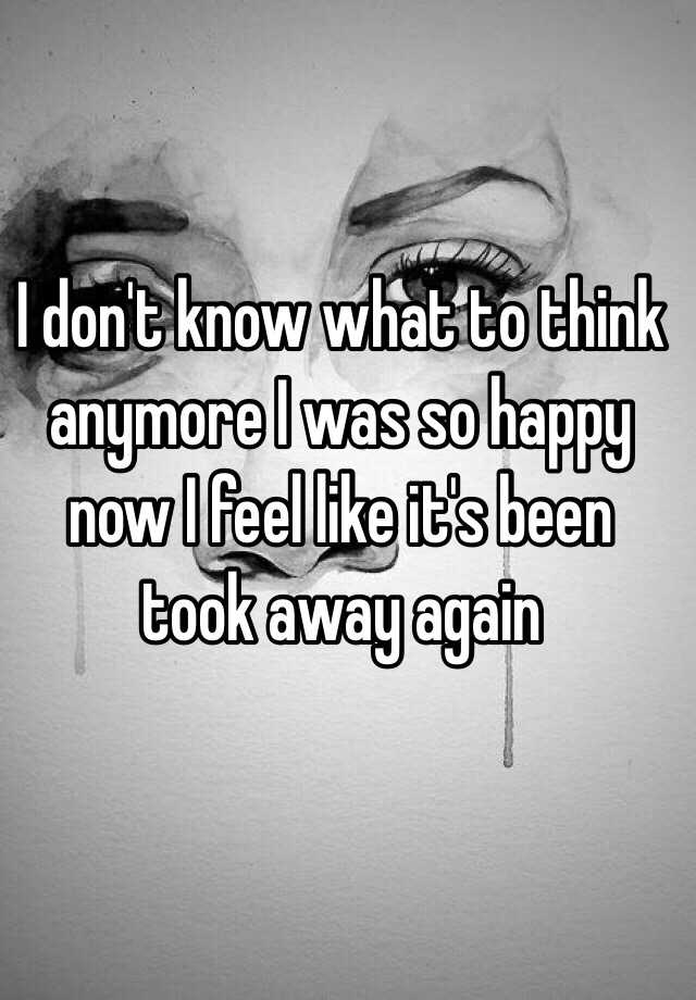 i-don-t-know-what-to-think-anymore-i-was-so-happy-now-i-feel-like-it-s