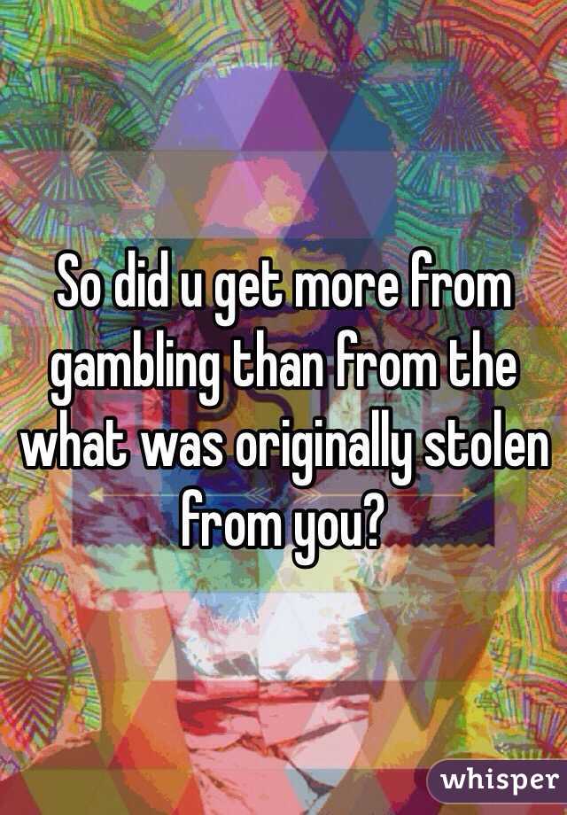 So did u get more from gambling than from the what was originally stolen from you?