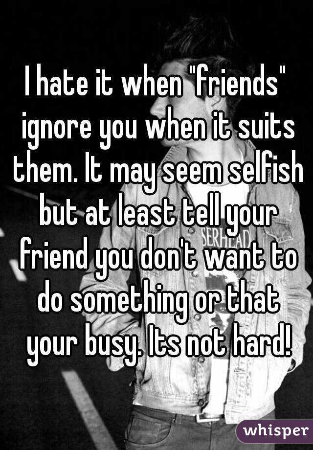 I hate it when "friends" ignore you when it suits them. It may seem selfish but at least tell your friend you don't want to do something or that your busy. Its not hard!