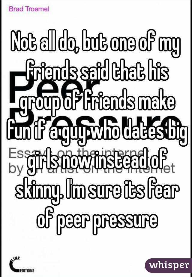 Not all do, but one of my friends said that his group of friends make fun if a guy who dates big girls now instead of skinny. I'm sure its fear of peer pressure