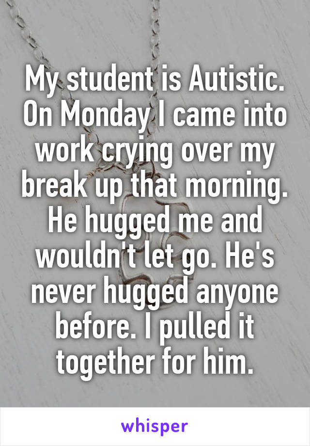 My student is Autistic. On Monday I came into work crying over my break up that morning. He hugged me and wouldn't let go. He's never hugged anyone before. I pulled it together for him.