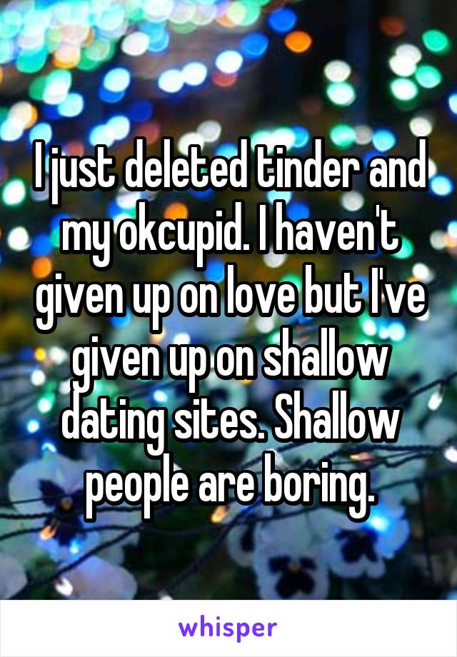 I just deleted tinder and my okcupid. I haven't given up on love but I've given up on shallow dating sites. Shallow people are boring.