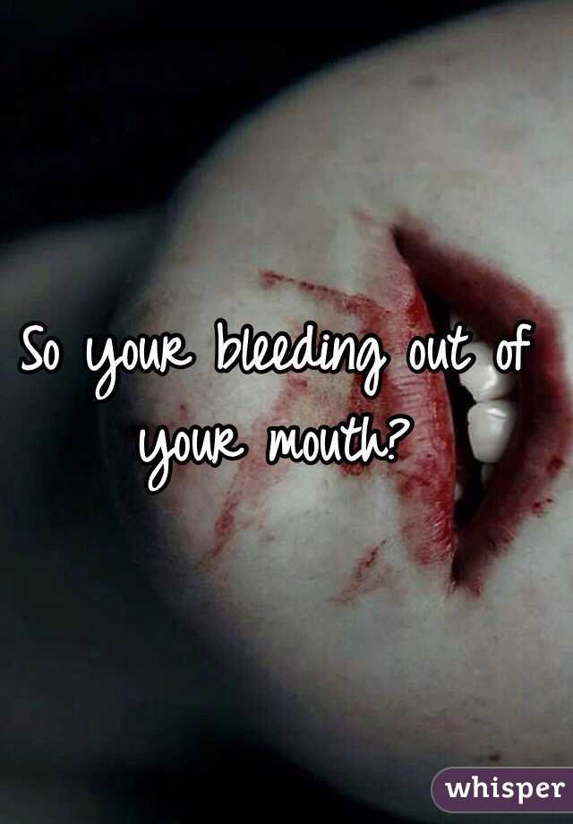 So your bleeding out of your mouth?