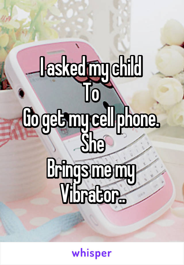 I asked my child 
To 
Go get my cell phone. 
She
Brings me my 
Vibrator..