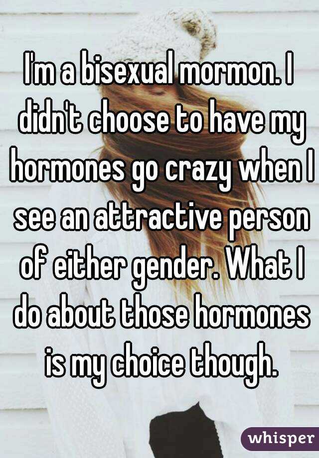 I'm a bisexual mormon. I didn't choose to have my hormones go crazy when I see an attractive person of either gender. What I do about those hormones is my choice though.