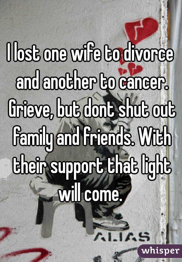 I lost one wife to divorce and another to cancer. Grieve, but dont shut out family and friends. With their support that light will come. 