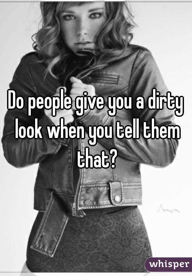 Do people give you a dirty look when you tell them that?