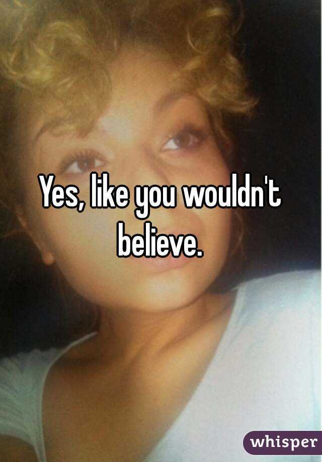 Yes, like you wouldn't believe. 