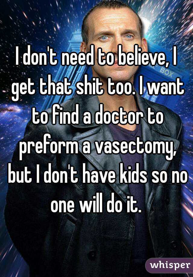 I don't need to believe, I get that shit too. I want to find a doctor to preform a vasectomy, but I don't have kids so no one will do it. 