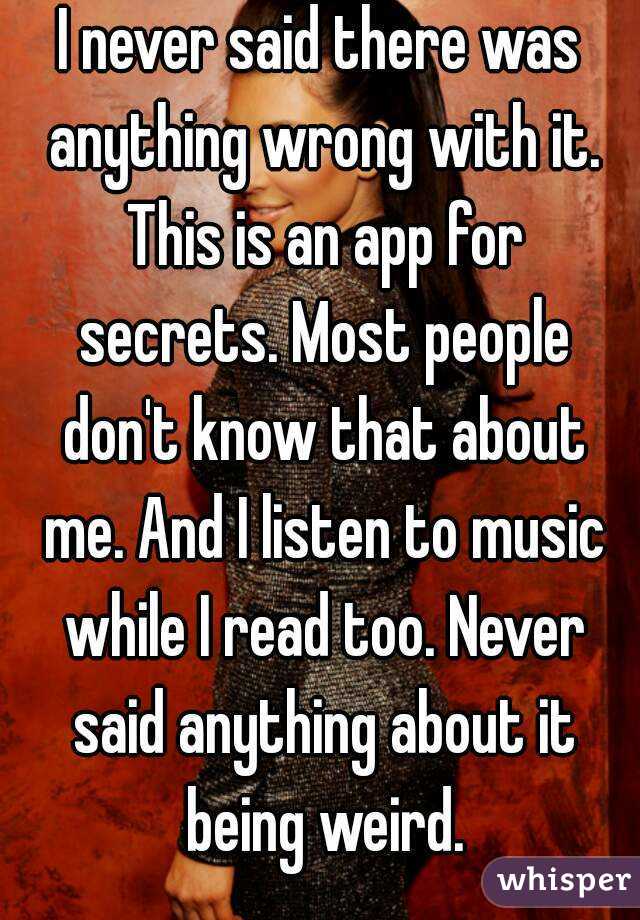 I never said there was anything wrong with it. This is an app for secrets. Most people don't know that about me. And I listen to music while I read too. Never said anything about it being weird.