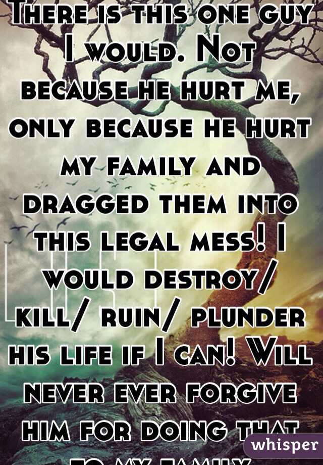There is this one guy I would. Not because he hurt me, only because he hurt my family and dragged them into this legal mess! I would destroy/ kill/ ruin/ plunder his life if I can! Will never ever forgive him for doing that to my family 