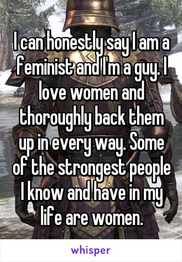 I can honestly say I am a feminist and I'm a guy. I love women and thoroughly back them up in every way. Some of the strongest people I know and have in my life are women.