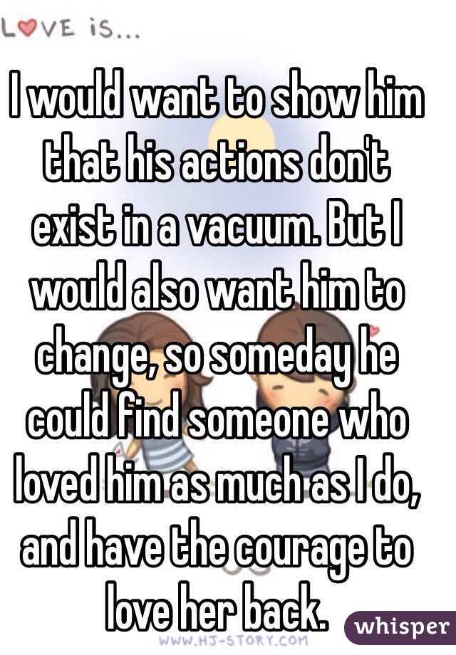 I would want to show him that his actions don't exist in a vacuum. But I would also want him to change, so someday he could find someone who loved him as much as I do, and have the courage to love her back.