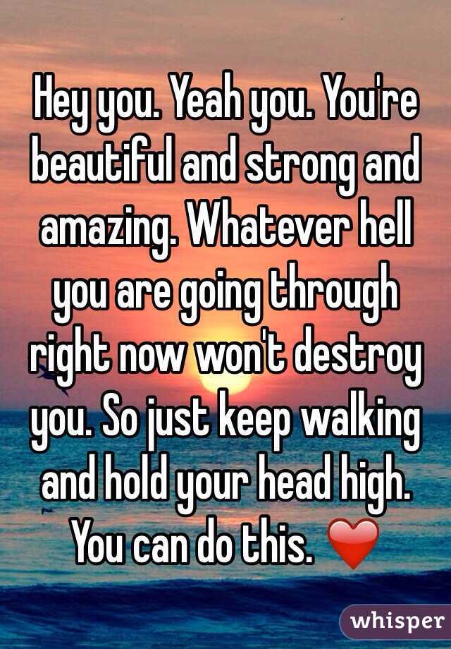 Hey you. Yeah you. You're beautiful and strong and amazing. Whatever hell you are going through right now won't destroy you. So just keep walking and hold your head high. You can do this. ❤️