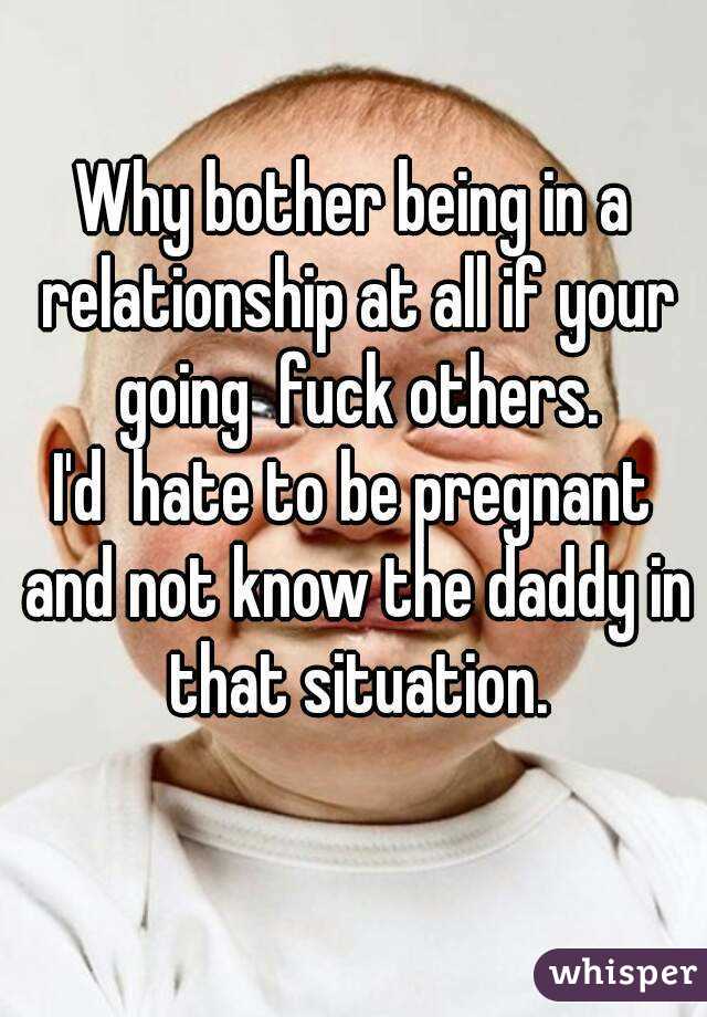Why bother being in a relationship at all if your going  fuck others.
I'd  hate to be pregnant and not know the daddy in that situation.
