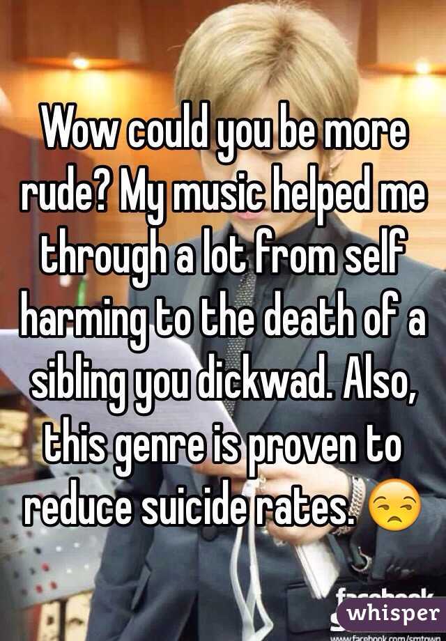 Wow could you be more rude? My music helped me through a lot from self harming to the death of a sibling you dickwad. Also, this genre is proven to reduce suicide rates. 😒