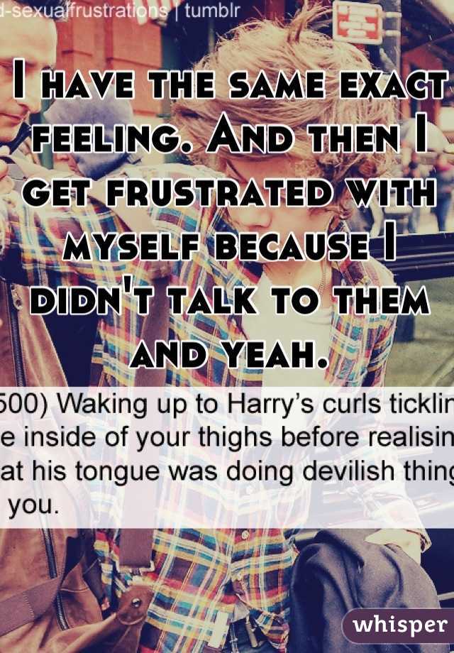 I have the same exact feeling. And then I get frustrated with myself because I didn't talk to them and yeah.