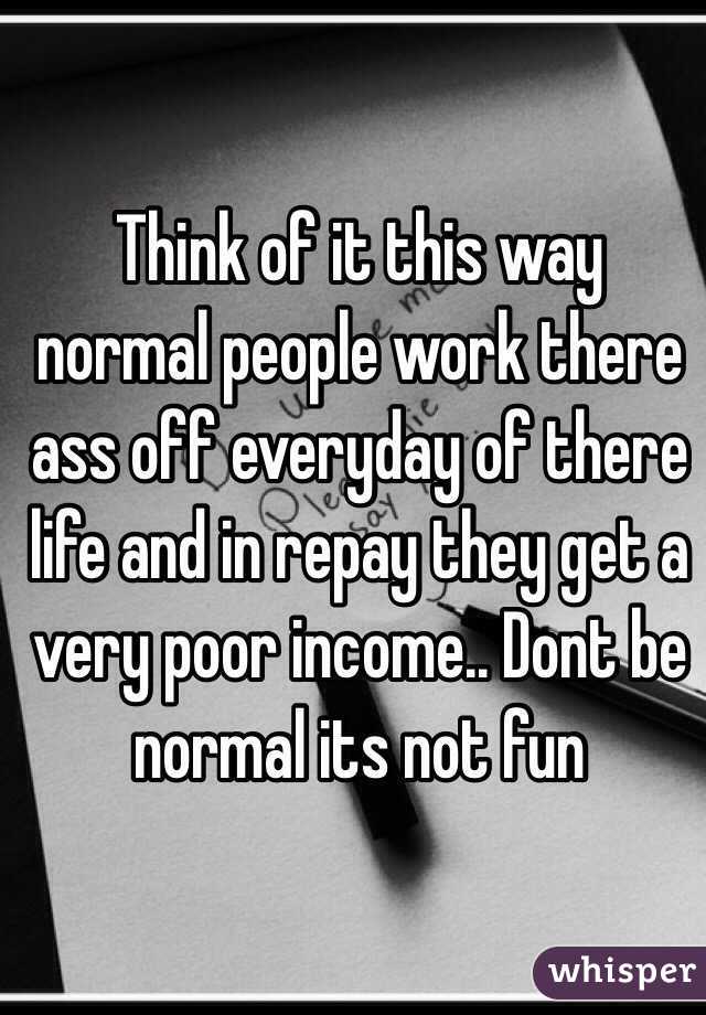 Think of it this way normal people work there ass off everyday of there life and in repay they get a very poor income.. Dont be normal its not fun