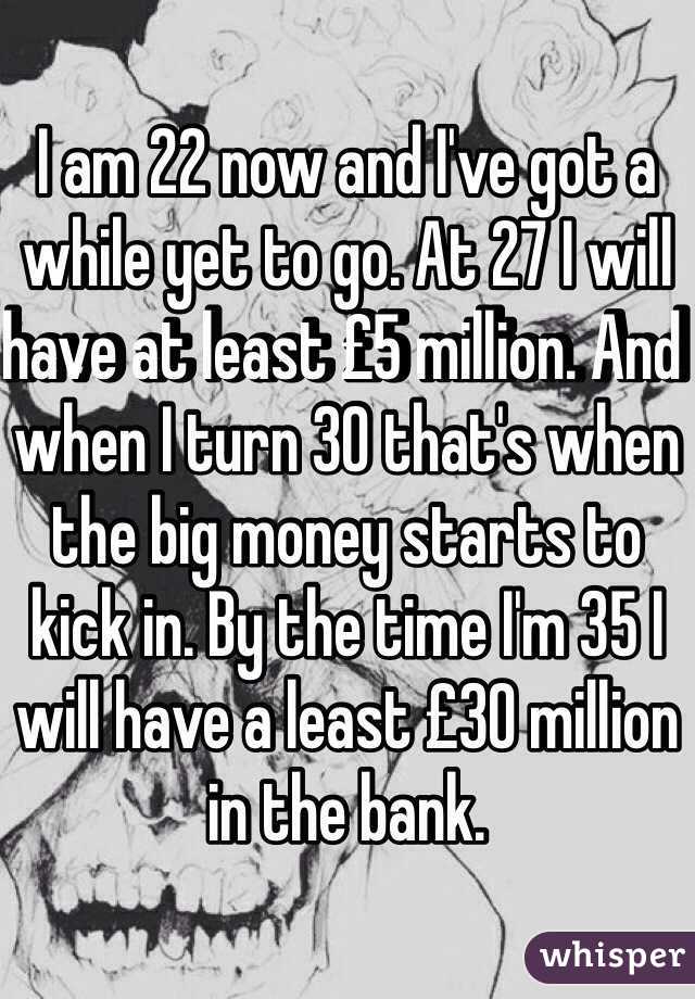 I am 22 now and I've got a while yet to go. At 27 I will have at least £5 million. And when I turn 30 that's when the big money starts to kick in. By the time I'm 35 I will have a least £30 million in the bank. 