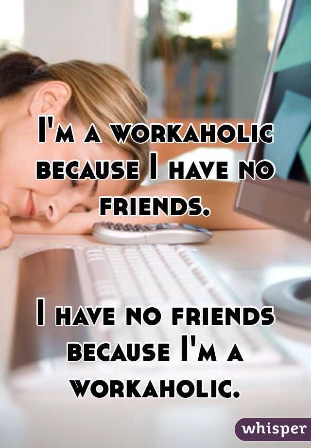 I'm a workaholic because I have no friends. 


I have no friends because I'm a workaholic. 