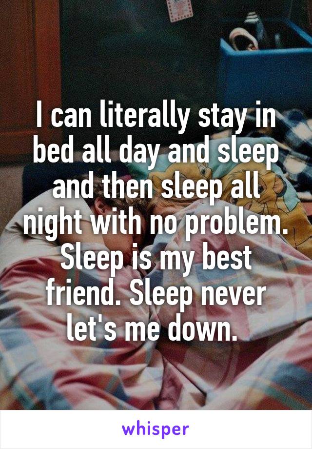 I can literally stay in bed all day and sleep and then sleep all night with no problem. Sleep is my best friend. Sleep never let's me down. 