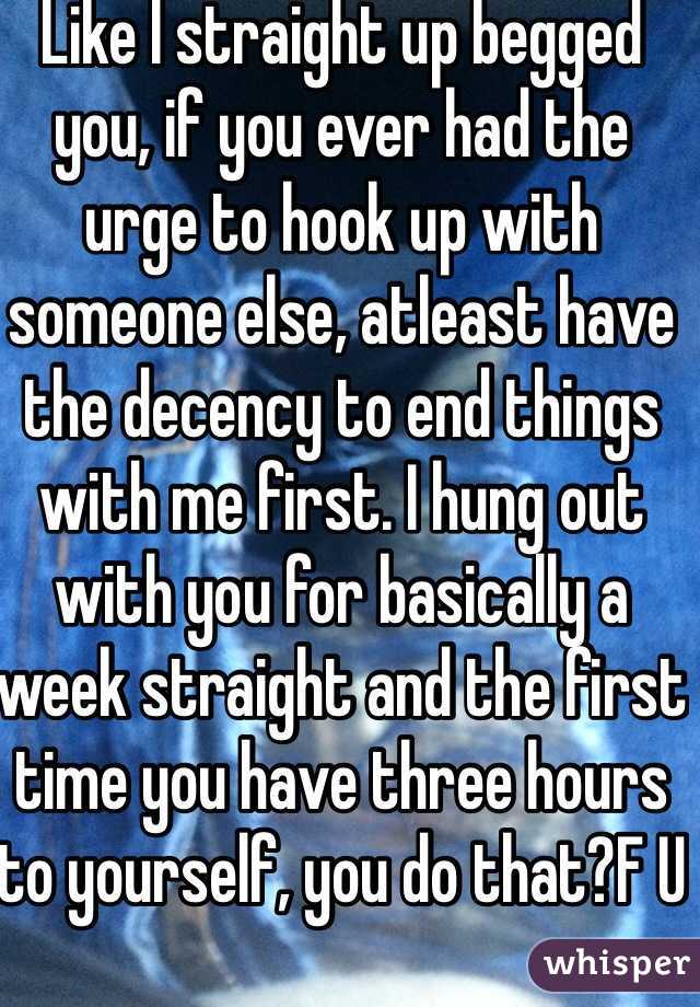 Like I straight up begged you, if you ever had the urge to hook up with someone else, atleast have the decency to end things with me first. I hung out with you for basically a week straight and the first time you have three hours to yourself, you do that?F U