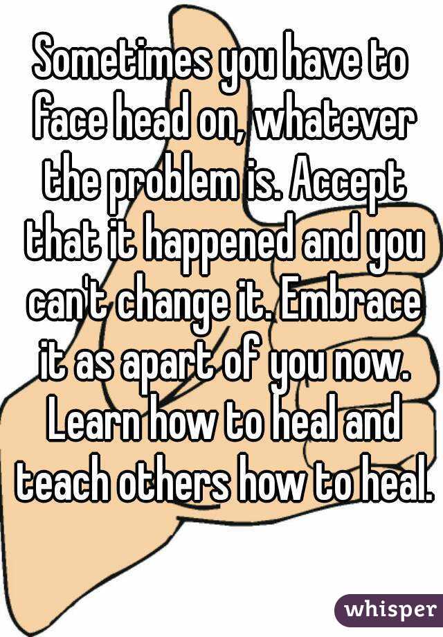 Sometimes you have to face head on, whatever the problem is. Accept that it happened and you can't change it. Embrace it as apart of you now. Learn how to heal and teach others how to heal. 