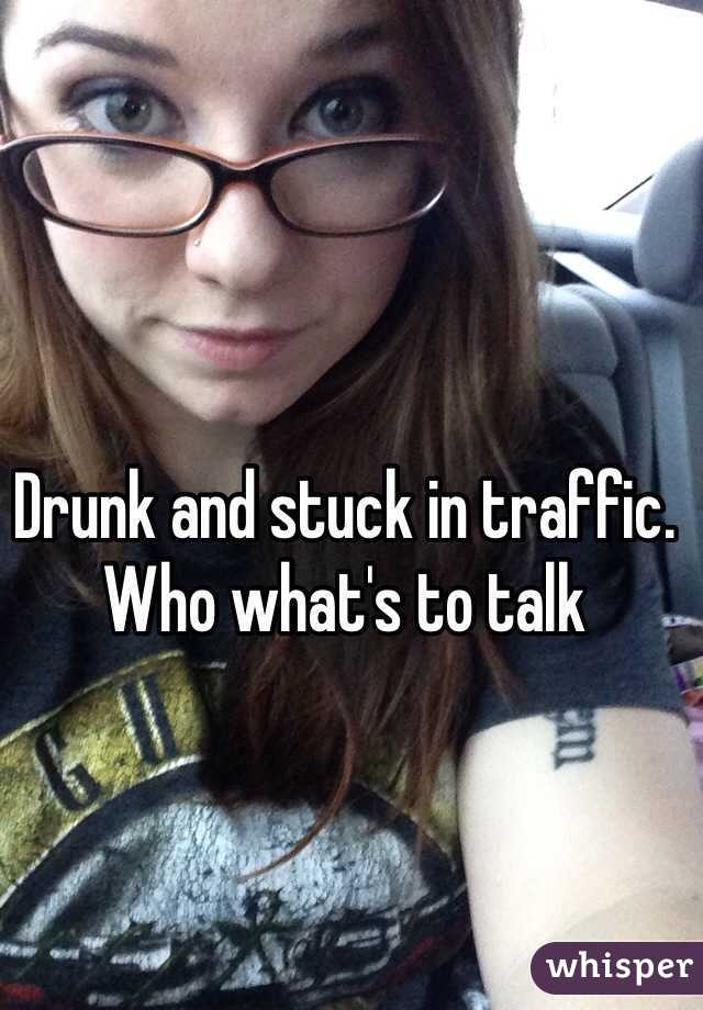Drunk and stuck in traffic. Who what's to talk