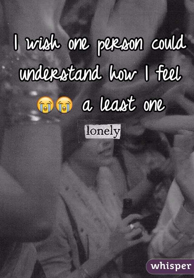I wish one person could understand how I feel 😭😭 a least one