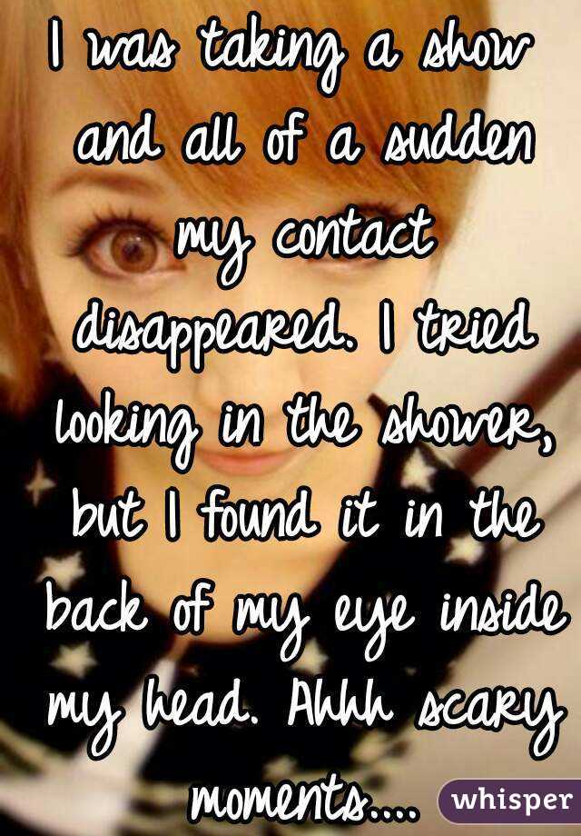 I was taking a show and all of a sudden my contact disappeared. I tried looking in the shower, but I found it in the back of my eye inside my head. Ahhh scary moments....