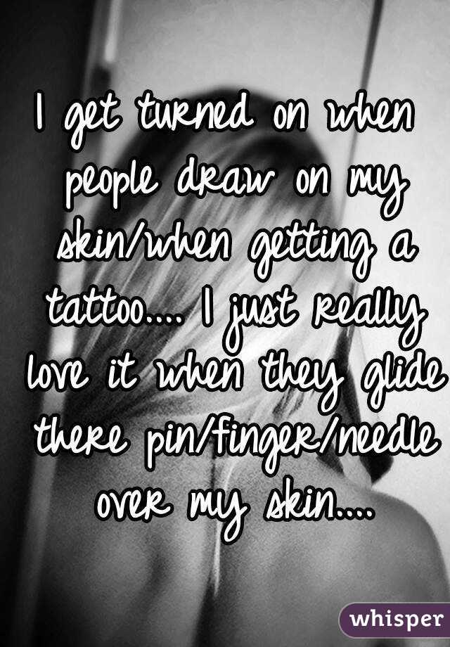 I get turned on when people draw on my skin/when getting a tattoo.... I just really love it when they glide there pin/finger/needle over my skin....