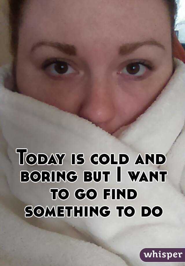 Today is cold and boring but I want to go find something to do