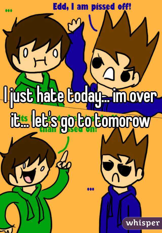 I just hate today... im over it... let's go to tomorow 