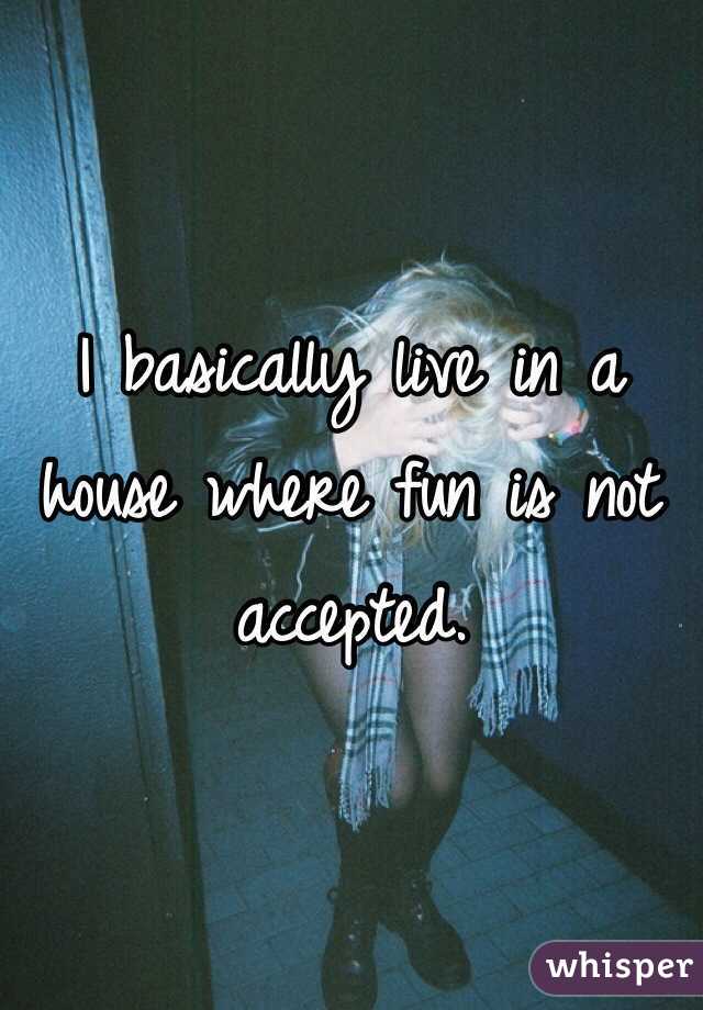 I basically live in a house where fun is not accepted. 
