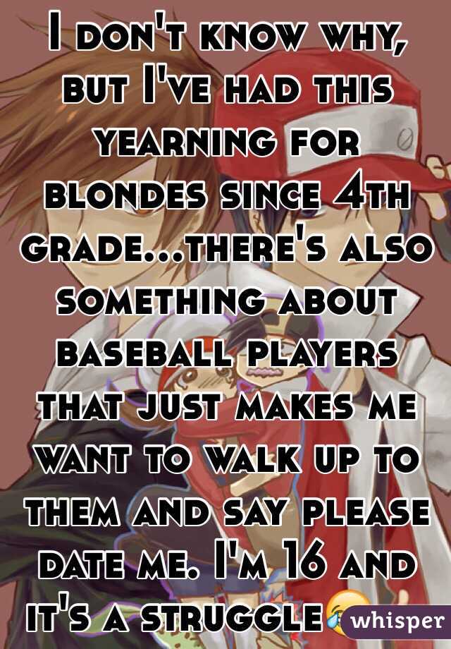 I don't know why, but I've had this yearning for blondes since 4th grade...there's also something about baseball players that just makes me want to walk up to them and say please date me. I'm 16 and it's a struggle😂👍