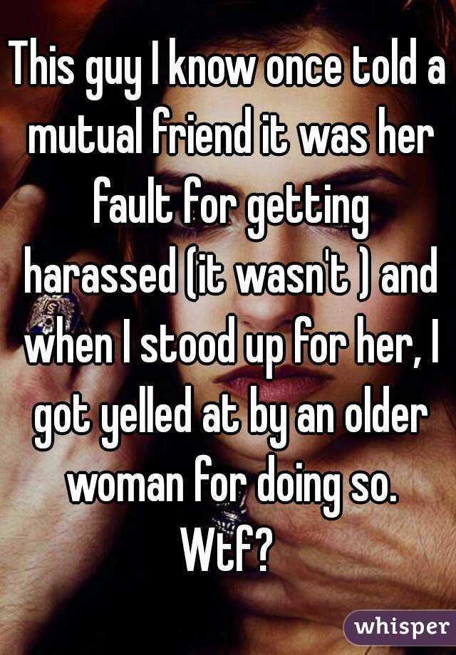 This guy I know once told a mutual friend it was her fault for getting harassed (it wasn't ) and when I stood up for her, I got yelled at by an older woman for doing so. Wtf? 
