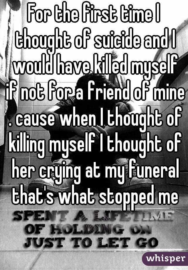 For the first time I thought of suicide and I would have killed myself if not for a friend of mine . cause when I thought of killing myself I thought of her crying at my funeral that's what stopped me